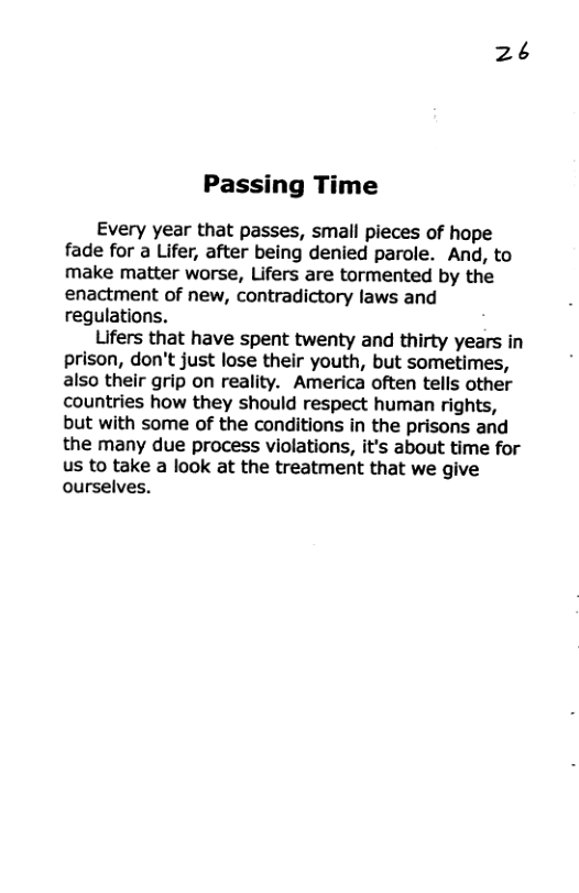 2¢ Passing Time Every year that passes, small pieces of hope fade for a Lifer, after being denied parole. And, to make matter worse, Lifers are tormented by the enactment of new, contradictory laws and regulations. Lifers that have spent twenty and thirty years in prison, don’t just lose their youth, but sometimes, also their grip on reality. America often tells other countries how they should respect human rights, but with some of the conditions in the prisons and the many due process violations, it’s about time for us to take a look at the treatment that we give ourselves.